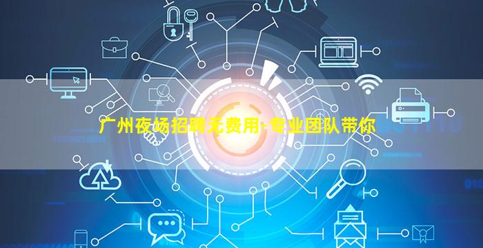 广州夜场招聘无费用-专业团队带你